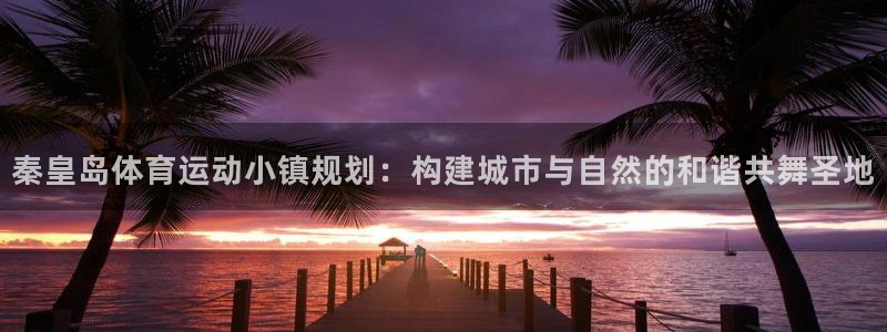 必一运动官网入口：秦皇岛体育运动小镇规划：构建城市与自然的和谐共舞圣地